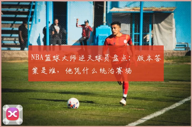NBA篮球大师逆天球员盘点：版本答案是谁，他凭什么统治赛场