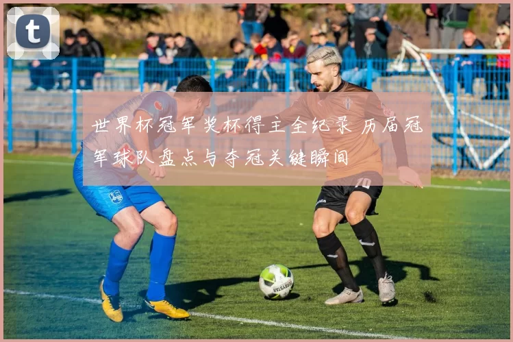 世界杯冠军奖杯得主全纪录 历届冠军球队盘点与夺冠关键瞬间