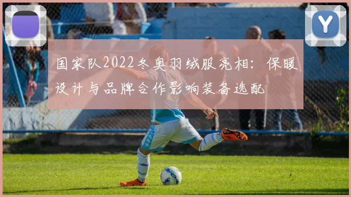 国家队2022冬奥羽绒服亮相：保暖设计与品牌合作影响装备选配
