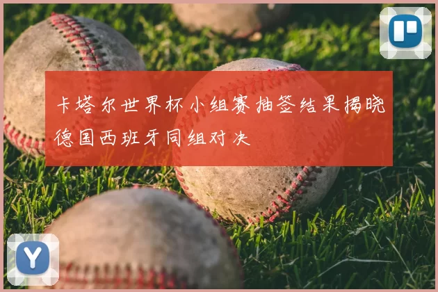卡塔尔世界杯小组赛抽签结果揭晓德国西班牙同组对决