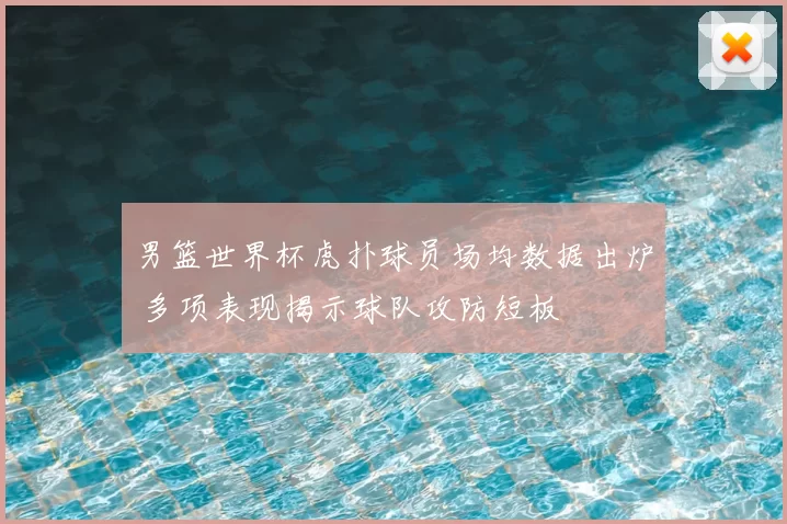 男篮世界杯虎扑球员场均数据出炉 多项表现揭示球队攻防短板