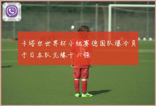 卡塔尔世界杯小组赛德国队爆冷负于日本队无缘十六强