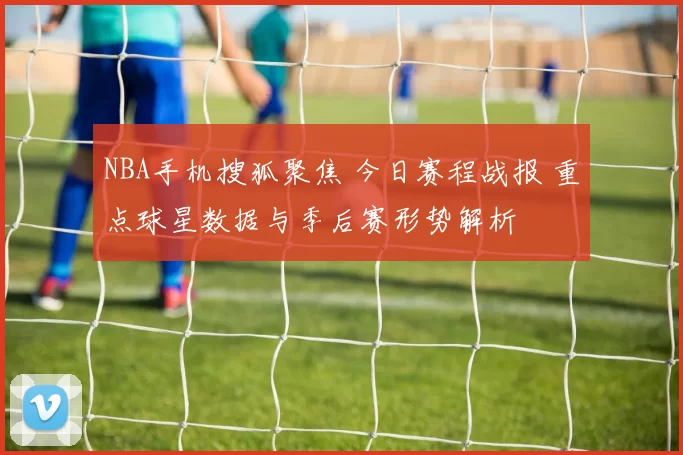 NBA手机搜狐聚焦 今日赛程战报 重点球星数据与季后赛形势解析