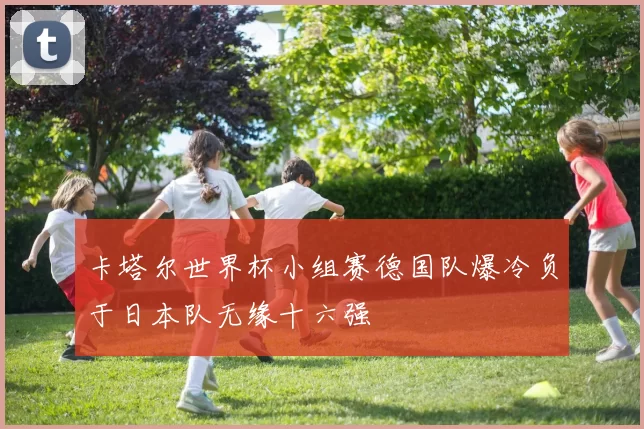 卡塔尔世界杯小组赛德国队爆冷负于日本队无缘十六强