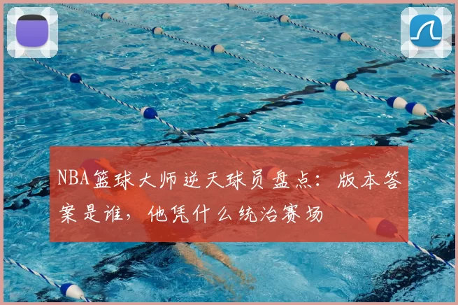 NBA篮球大师逆天球员盘点：版本答案是谁，他凭什么统治赛场