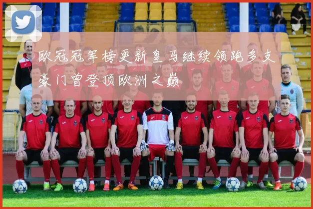 欧冠冠军榜更新皇马继续领跑多支豪门曾登顶欧洲之巅