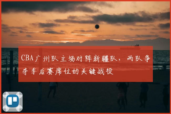 CBA广州队主场对阵新疆队,两队争夺季后赛席位的关键战役