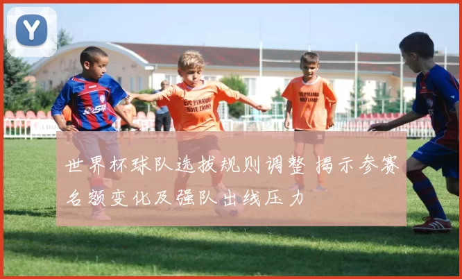 世界杯球队选拔规则调整 揭示参赛名额变化及强队出线压力