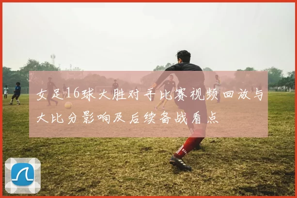 女足16球大胜对手比赛视频回放与大比分影响及后续备战看点