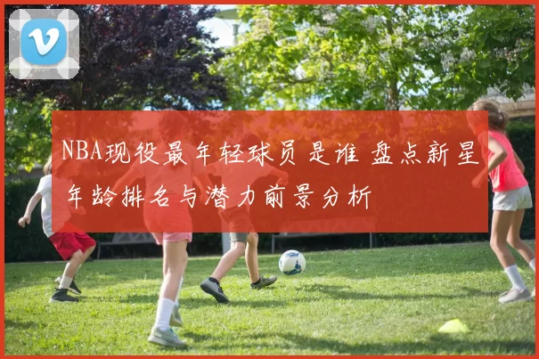 NBA现役最年轻球员是谁 盘点新星年龄排名与潜力前景分析