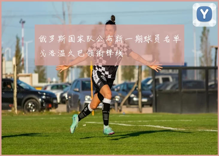 俄罗斯国家队公布新一期球员名单戈洛温久巴领衔锋线