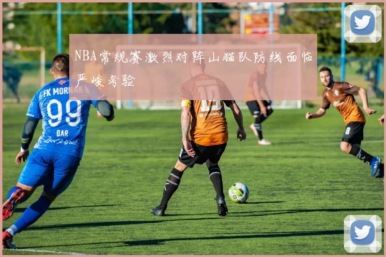 NBA常规赛激烈对阵山猫队防线面临严峻考验