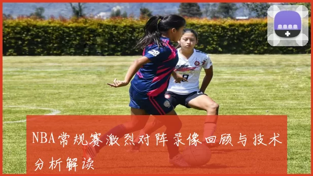 NBA常规赛激烈对阵录像回顾与技术分析解读