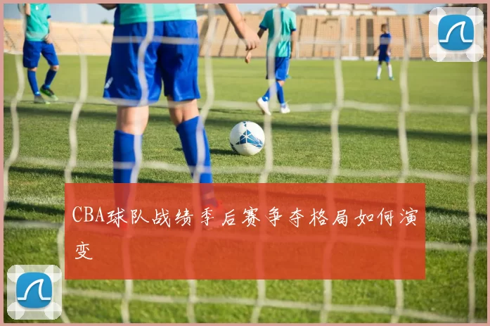 CBA球队战绩季后赛争夺格局如何演变