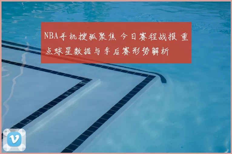 NBA手机搜狐聚焦 今日赛程战报 重点球星数据与季后赛形势解析