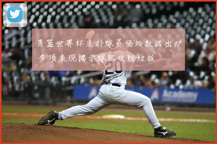 男篮世界杯虎扑球员场均数据出炉 多项表现揭示球队攻防短板