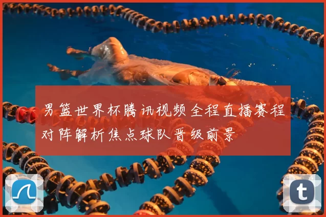 男篮世界杯腾讯视频全程直播赛程对阵解析焦点球队晋级前景