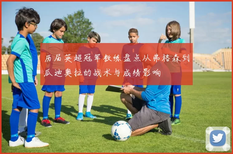 历届英超冠军教练盘点从弗格森到瓜迪奥拉的战术与成绩影响