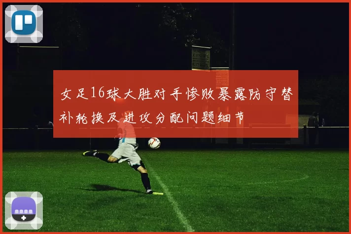 女足16球大胜对手惨败暴露防守替补轮换及进攻分配问题细节
