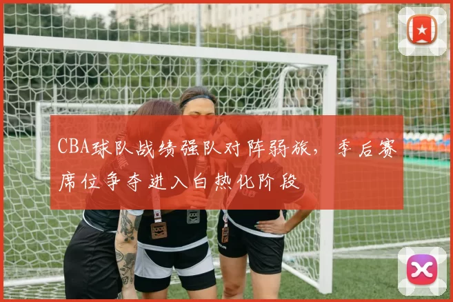 CBA球队战绩强队对阵弱旅,季后赛席位争夺进入白热化阶段