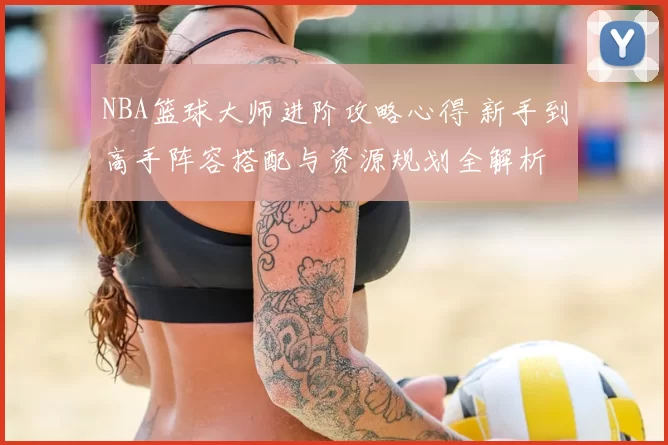 NBA篮球大师进阶攻略心得 新手到高手阵容搭配与资源规划全解析