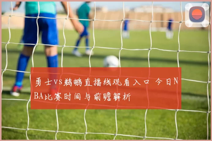 勇士vs鹈鹕直播线观看入口 今日NBA比赛时间与前瞻解析