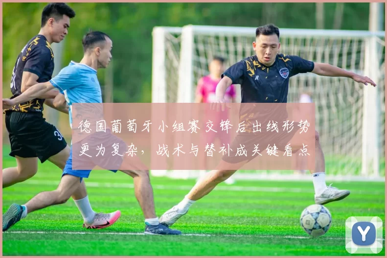 德国葡萄牙小组赛交锋后出线形势更为复杂，战术与替补成关键看点