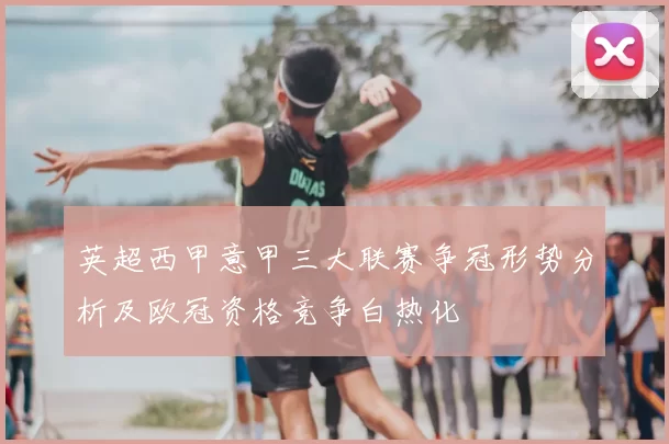 英超西甲意甲三大联赛争冠形势分析及欧冠资格竞争白热化
