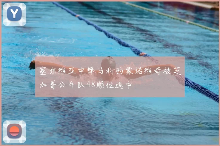 塞尔维亚中锋马科西蒙诺维奇被芝加哥公牛队48顺位选中