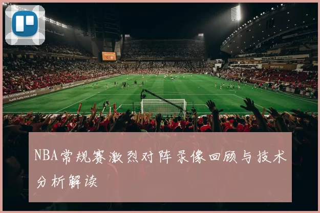NBA常规赛激烈对阵录像回顾与技术分析解读