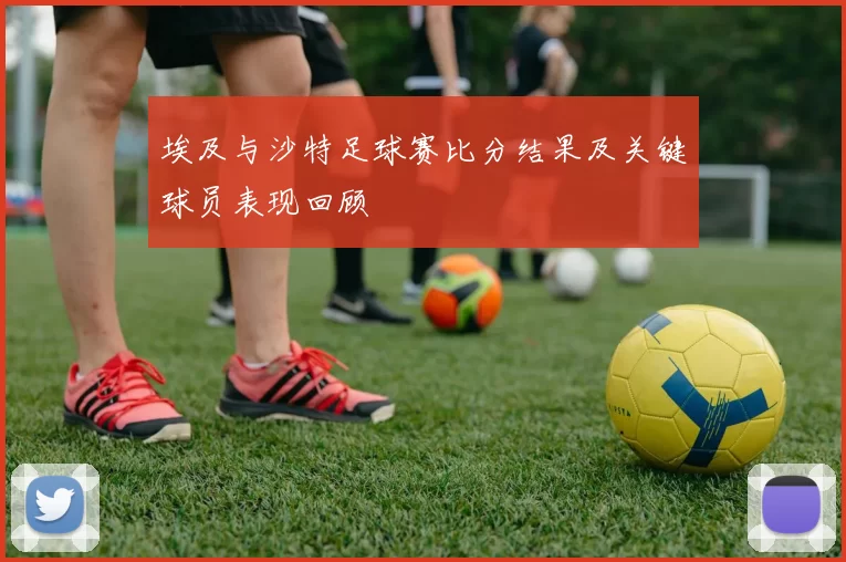 埃及与沙特足球赛比分结果及关键球员表现回顾