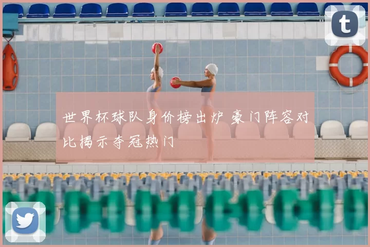 世界杯球队身价榜出炉 豪门阵容对比揭示夺冠热门