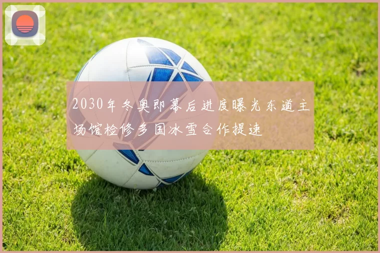 2030年冬奥即幕后进度曝光东道主场馆检修多国冰雪合作提速