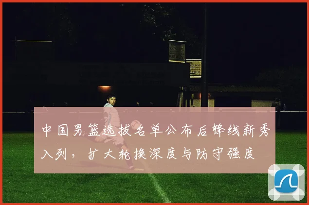 中国男篮选拔名单公布后锋线新秀入列，扩大轮换深度与防守强度