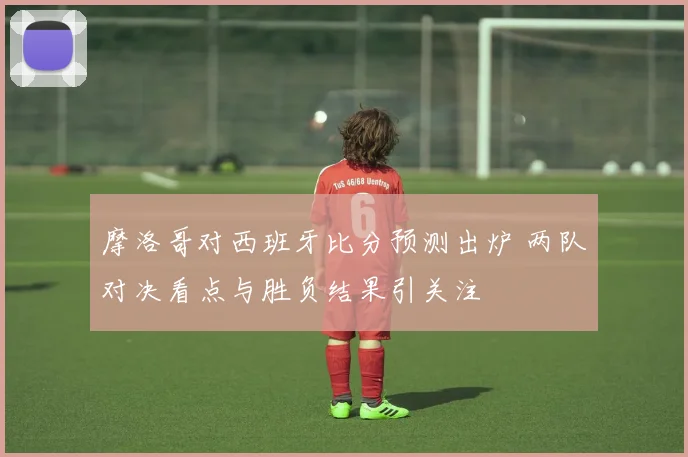 摩洛哥对西班牙比分预测出炉 两队对决看点与胜负结果引关注