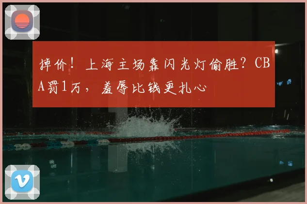 掉价！上海主场靠闪光灯偷胜？CBA罚1万，羞辱比钱更扎心