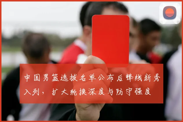中国男篮选拔名单公布后锋线新秀入列，扩大轮换深度与防守强度