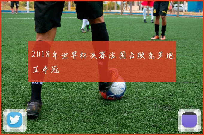 2018年世界杯决赛法国击败克罗地亚夺冠